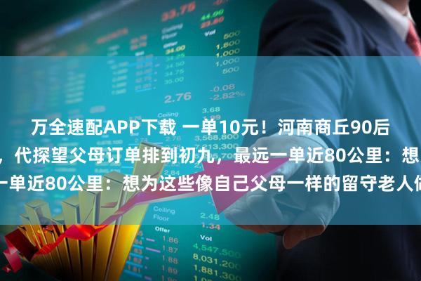 万全速配APP下载 一单10元！河南商丘90后宝妈跑腿当“临时女儿”，代探望父母订单排到初九，最远一单近80公里：想为这些像自己父母一样的留守老人做点什么